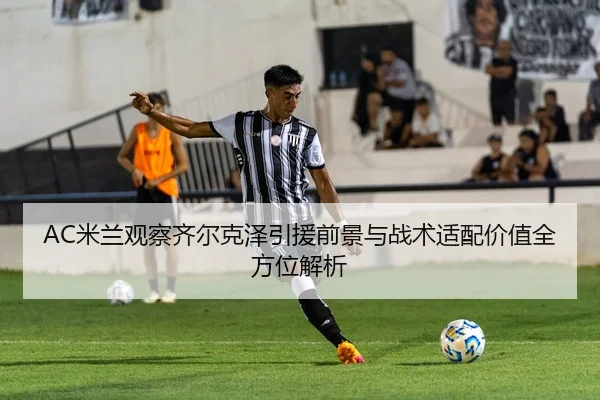 AC米兰观察齐尔克泽引援前景与战术适配价值全方位解析