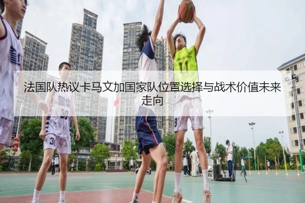 法国队热议卡马文加国家队位置选择与战术价值未来走向