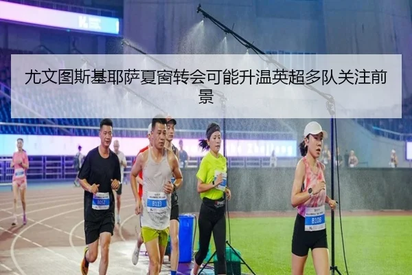 尤文图斯基耶萨夏窗转会可能升温英超多队关注前景