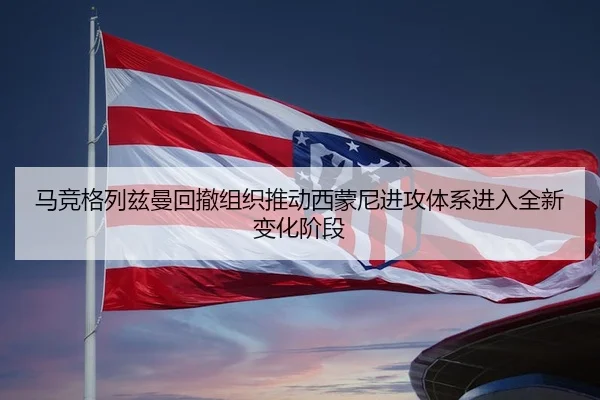 马竞格列兹曼回撤组织推动西蒙尼进攻体系进入全新变化阶段