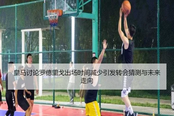 皇马讨论罗德里戈出场时间减少引发转会猜测与未来走向 | leyu